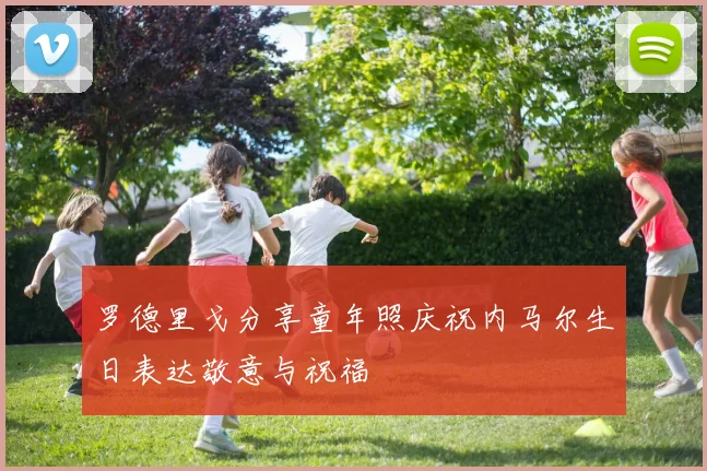 罗德里戈分享童年照庆祝内马尔生日表达敬意与祝福
