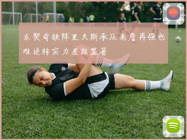 东契奇缺阵里夫斯承压老詹再强也难逆转实力差距显著