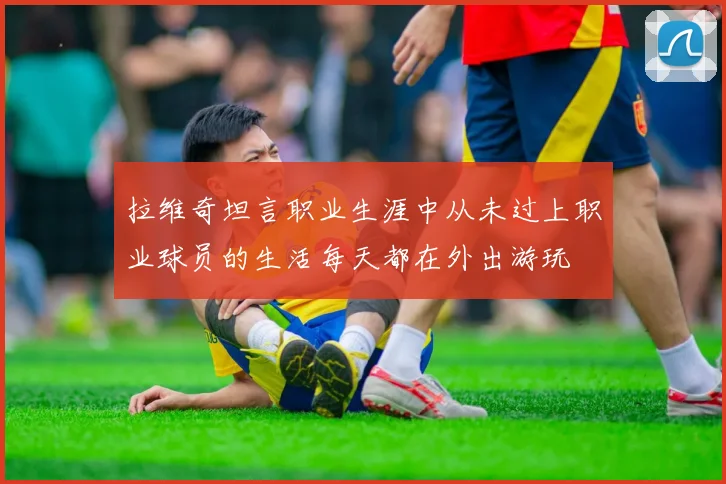 拉维奇坦言职业生涯中从未过上职业球员的生活每天都在外出游玩